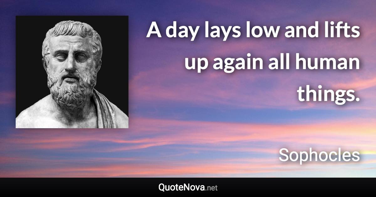 A day lays low and lifts up again all human things. - Sophocles quote