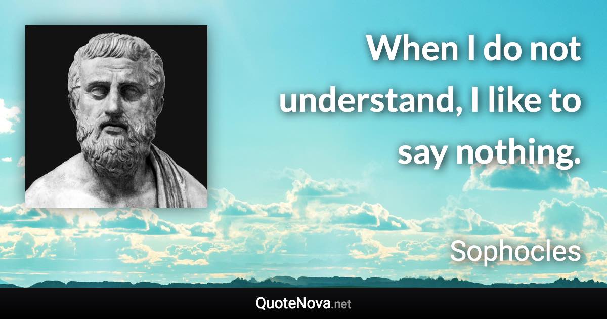 When I do not understand, I like to say nothing. - Sophocles quote