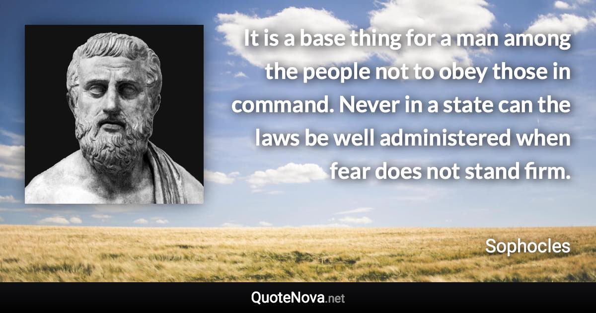 It is a base thing for a man among the people not to obey those in command. Never in a state can the laws be well administered when fear does not stand firm. - Sophocles quote