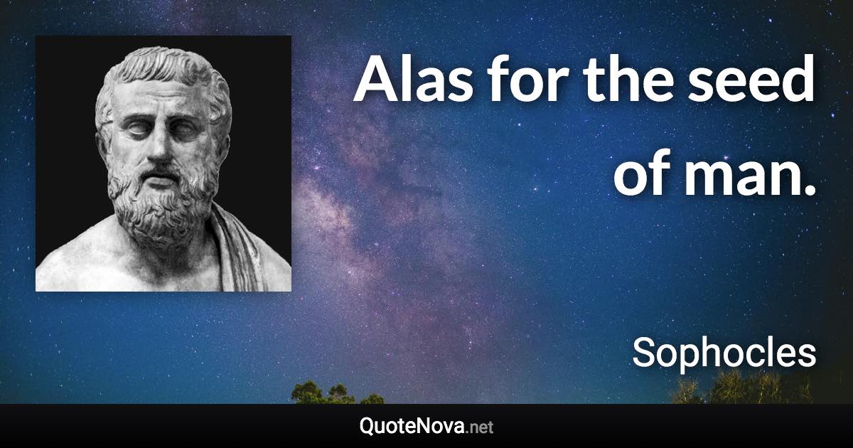 Alas for the seed of man. - Sophocles quote