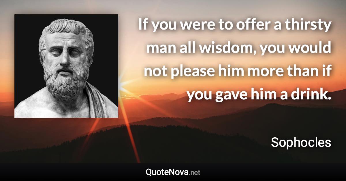 If you were to offer a thirsty man all wisdom, you would not please him more than if you gave him a drink. - Sophocles quote
