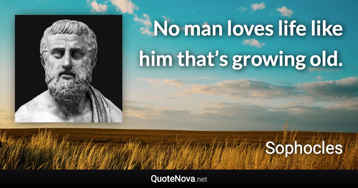 No man loves life like him that’s growing old. - Sophocles quote