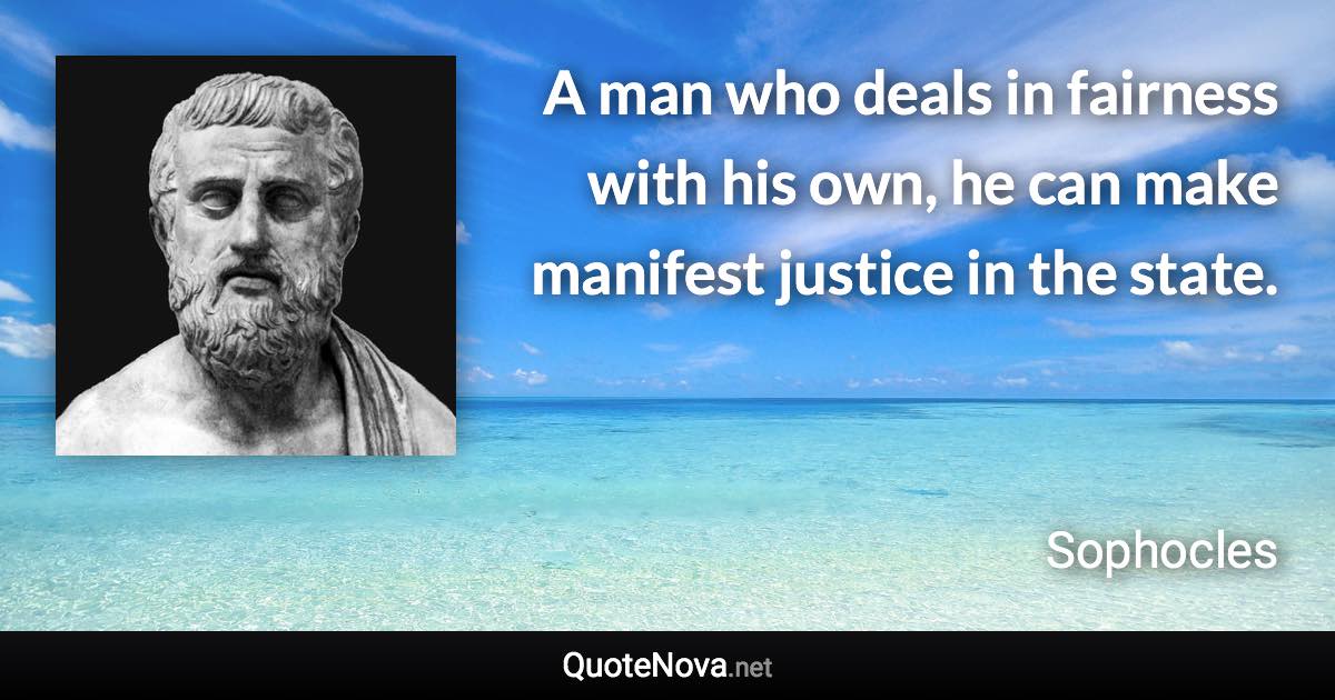 A man who deals in fairness with his own, he can make manifest justice in the state. - Sophocles quote