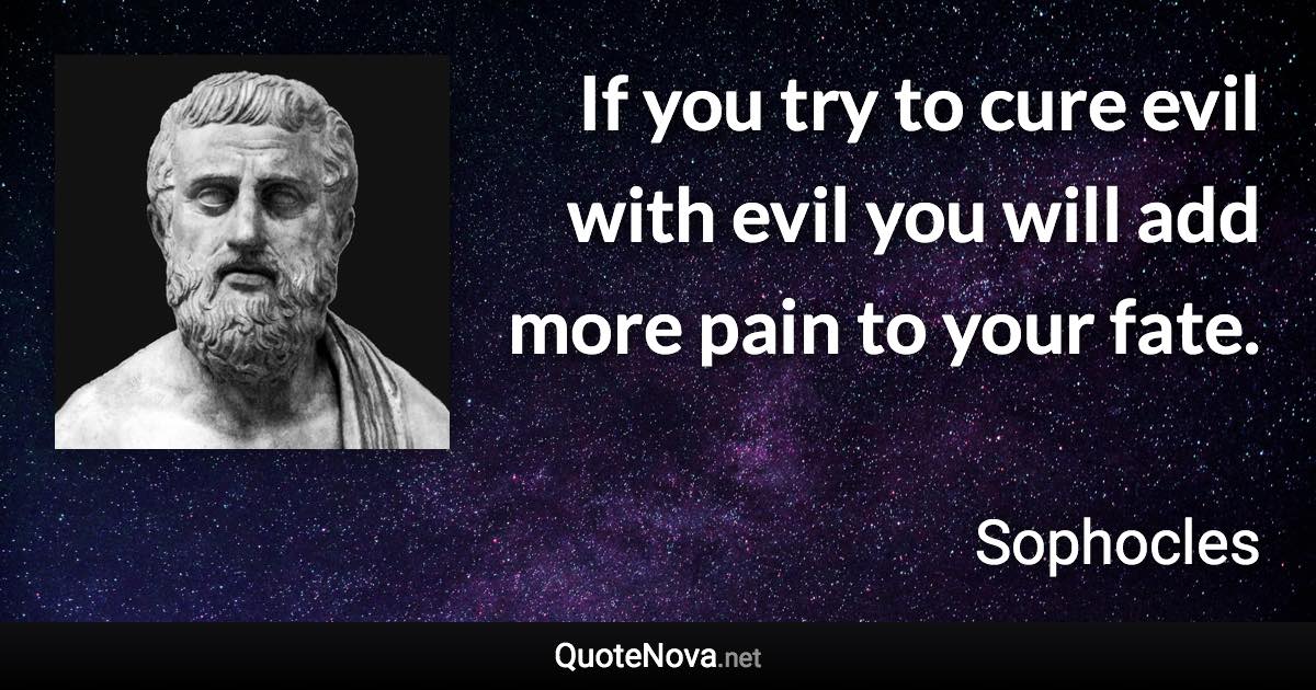 If you try to cure evil with evil you will add more pain to your fate. - Sophocles quote