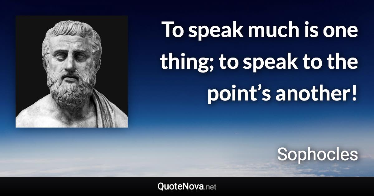 To speak much is one thing; to speak to the point’s another! - Sophocles quote