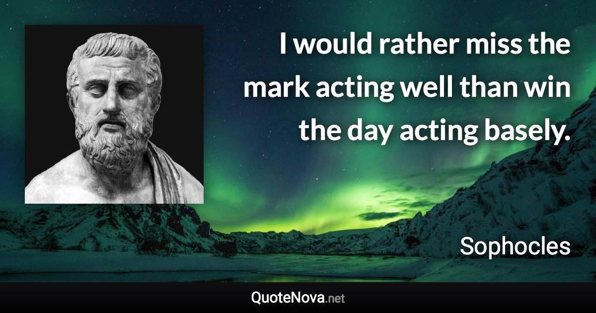 I would rather miss the mark acting well than win the day acting basely. - Sophocles quote