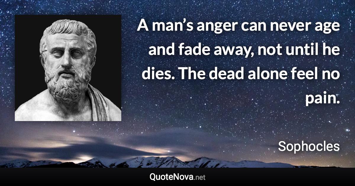 A man’s anger can never age and fade away, not until he dies. The dead alone feel no pain. - Sophocles quote