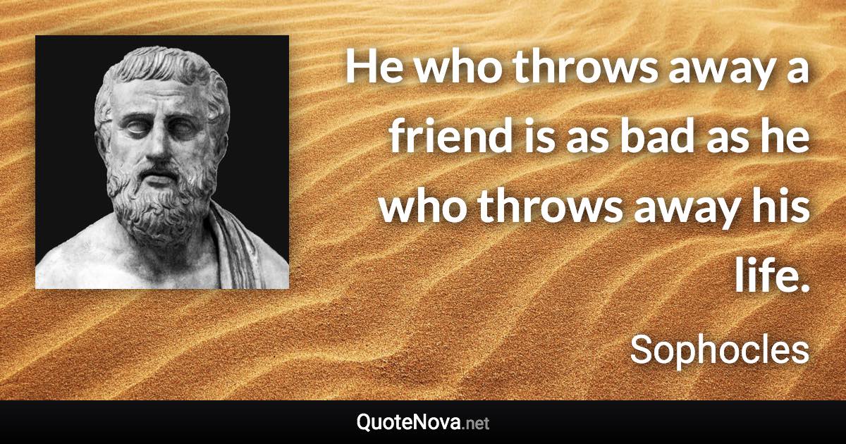 He who throws away a friend is as bad as he who throws away his life. - Sophocles quote