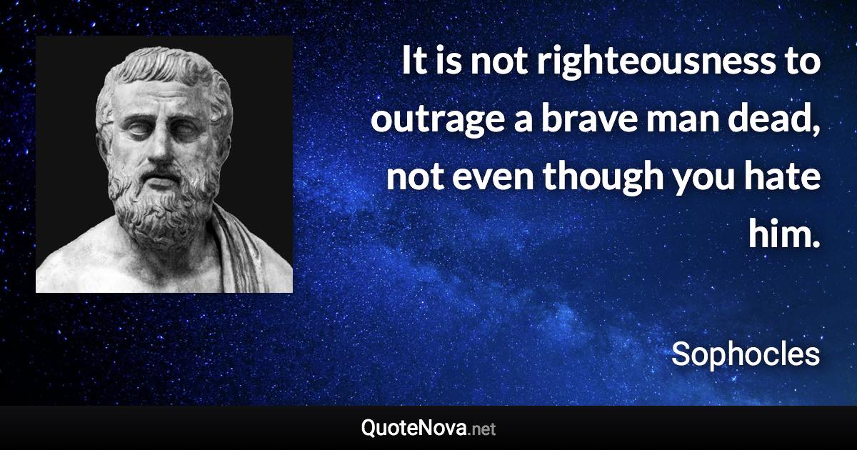 It is not righteousness to outrage a brave man dead, not even though you hate him. - Sophocles quote