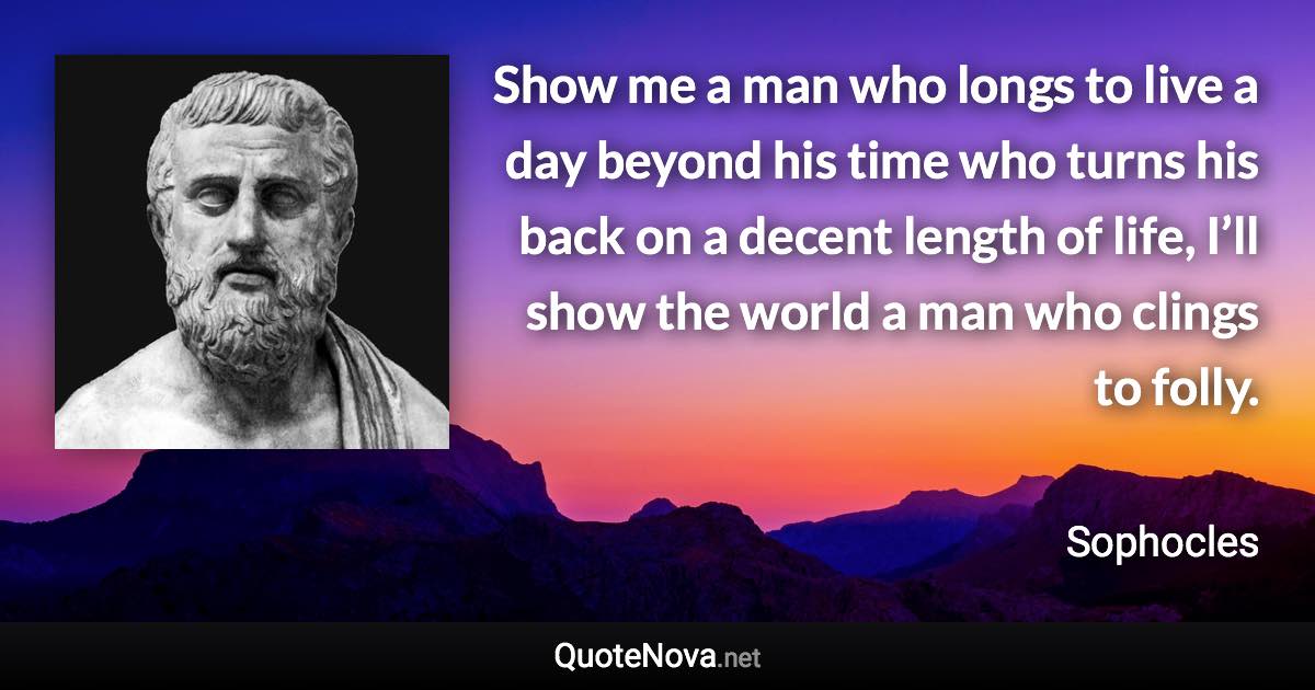 Show me a man who longs to live a day beyond his time who turns his back on a decent length of life, I’ll show the world a man who clings to folly. - Sophocles quote