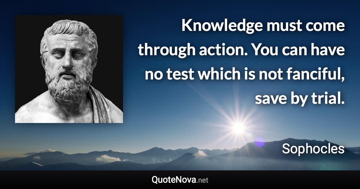 Knowledge must come through action. You can have no test which is not fanciful, save by trial. - Sophocles quote