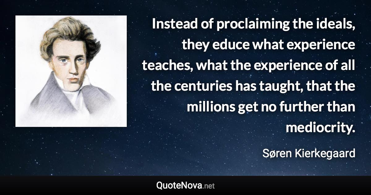 Instead of proclaiming the ideals, they educe what experience teaches, what the experience of all the centuries has taught, that the millions get no further than mediocrity. - Søren Kierkegaard quote