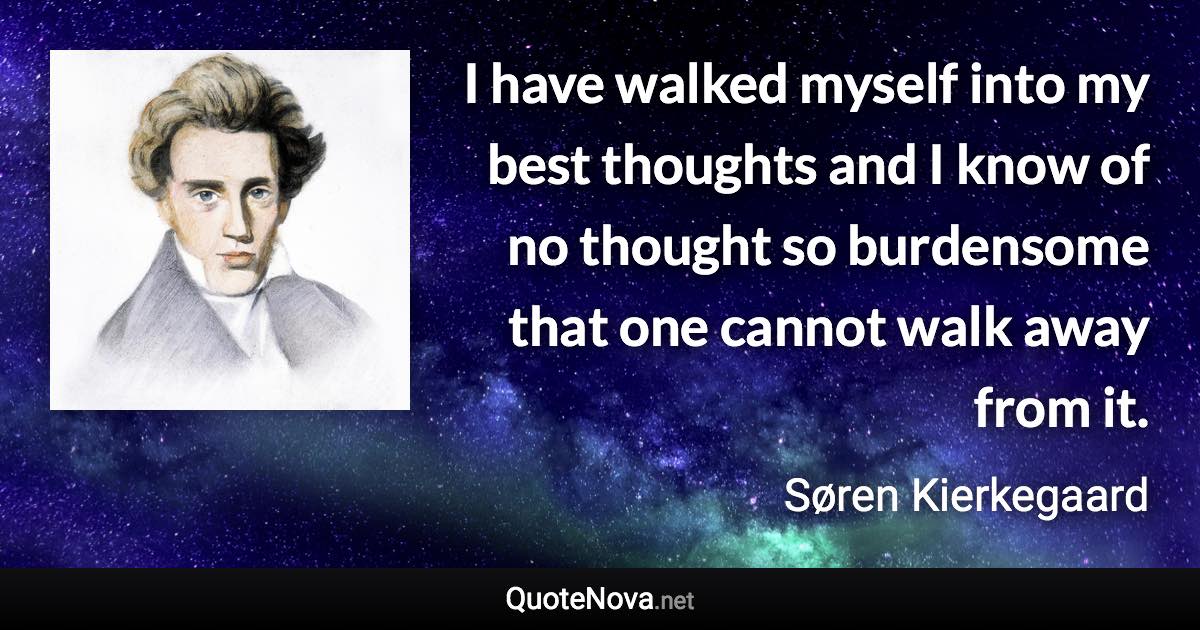 I have walked myself into my best thoughts and I know of no thought so burdensome that one cannot walk away from it. - Søren Kierkegaard quote