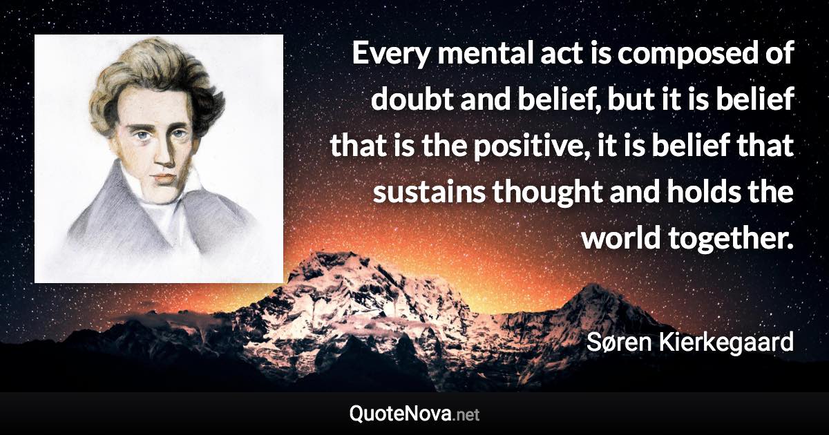 Every mental act is composed of doubt and belief, but it is belief that is the positive, it is belief that sustains thought and holds the world together. - Søren Kierkegaard quote