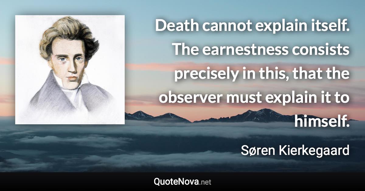 Death cannot explain itself. The earnestness consists precisely in this, that the observer must explain it to himself. - Søren Kierkegaard quote