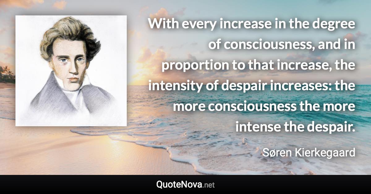 With every increase in the degree of consciousness, and in proportion to that increase, the intensity of despair increases: the more consciousness the more intense the despair. - Søren Kierkegaard quote