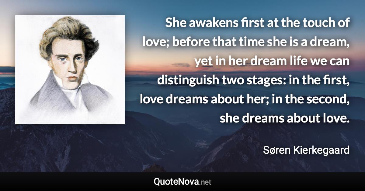 She awakens first at the touch of love; before that time she is a dream, yet in her dream life we can distinguish two stages: in the first, love dreams about her; in the second, she dreams about love. - Søren Kierkegaard quote