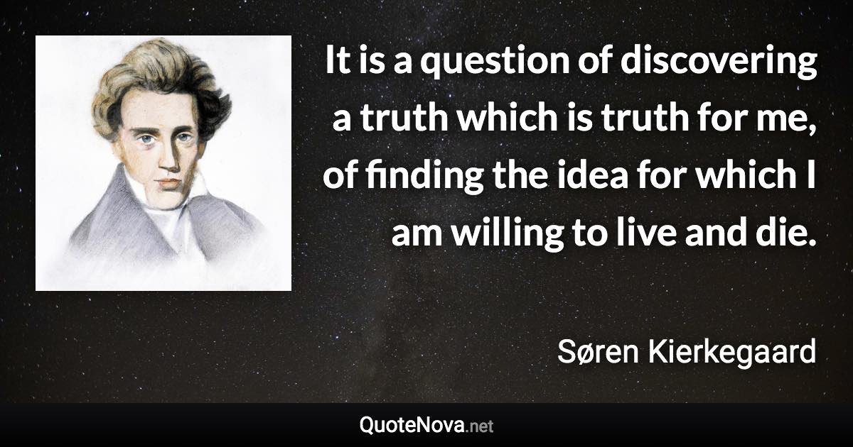 It is a question of discovering a truth which is truth for me, of finding the idea for which I am willing to live and die. - Søren Kierkegaard quote