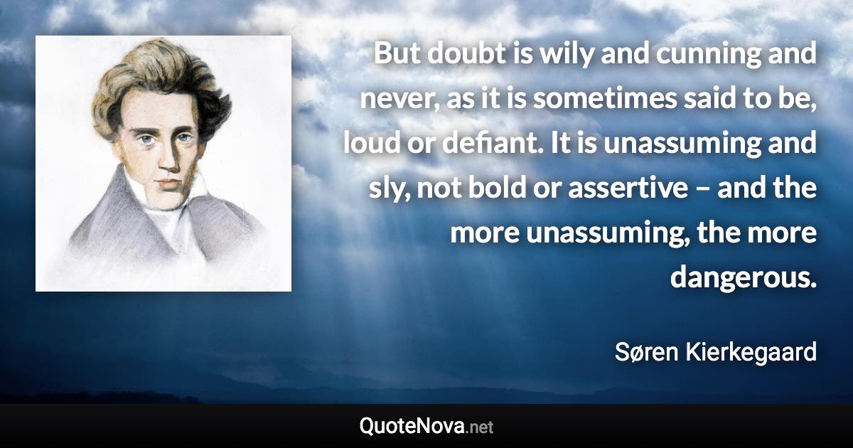 But doubt is wily and cunning and never, as it is sometimes said to be, loud or defiant. It is unassuming and sly, not bold or assertive – and the more unassuming, the more dangerous. - Søren Kierkegaard quote