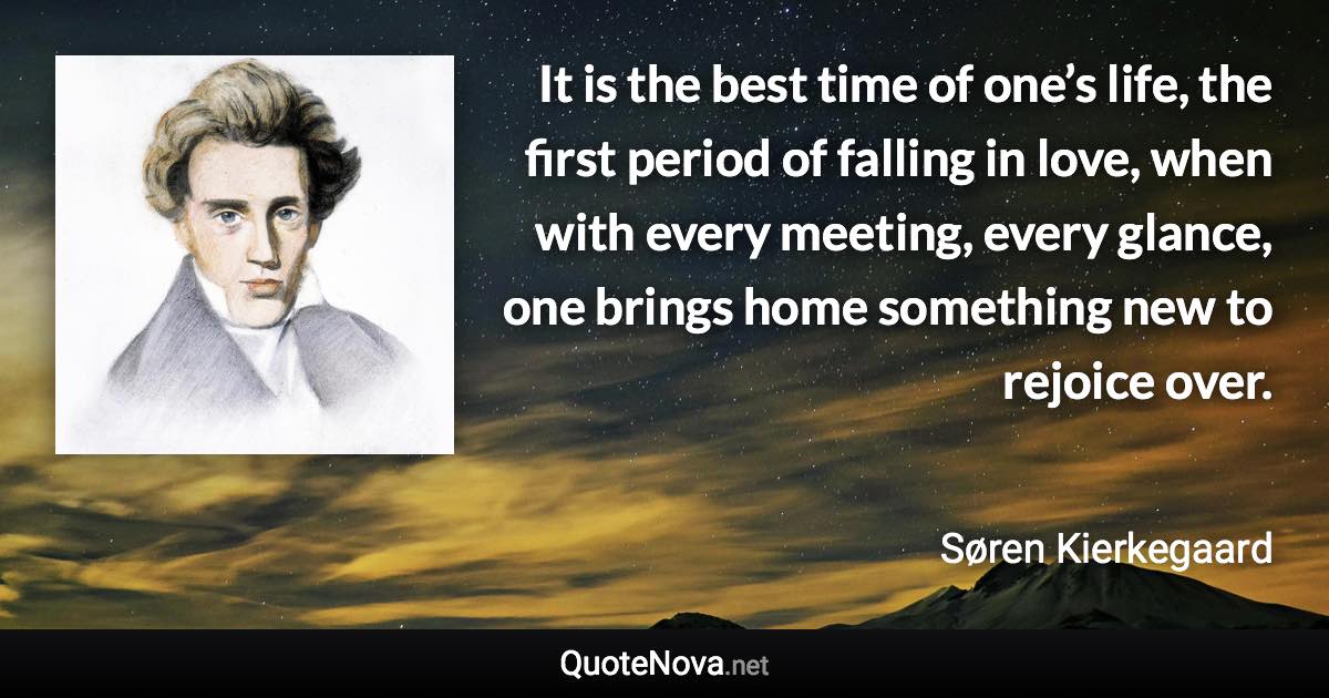 It is the best time of one’s life, the first period of falling in love, when with every meeting, every glance, one brings home something new to rejoice over. - Søren Kierkegaard quote