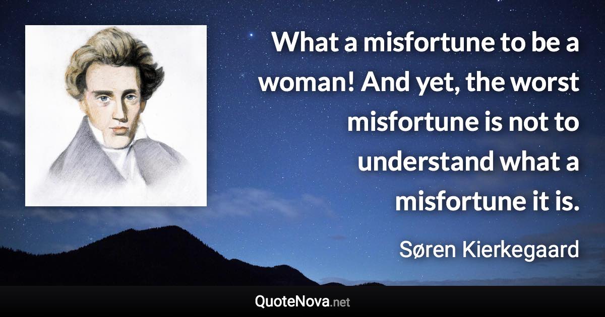 What a misfortune to be a woman! And yet, the worst misfortune is not to understand what a misfortune it is. - Søren Kierkegaard quote