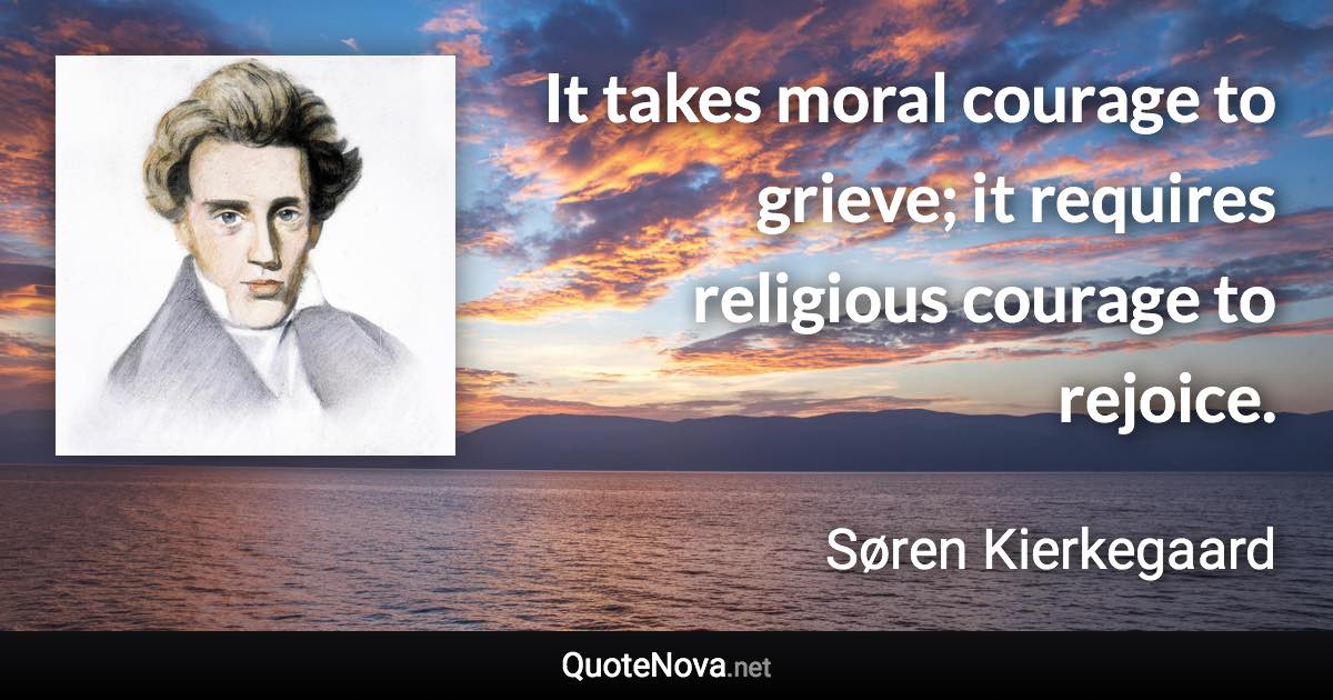 It takes moral courage to grieve; it requires religious courage to rejoice. - Søren Kierkegaard quote