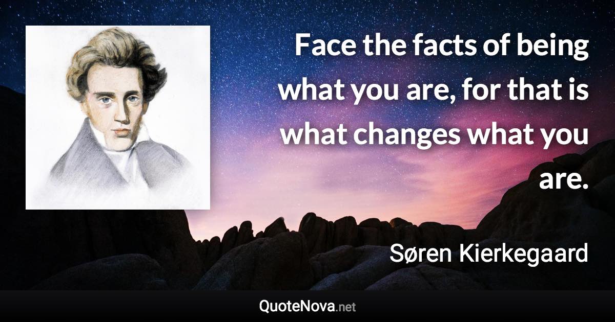 Face the facts of being what you are, for that is what changes what you are. - Søren Kierkegaard quote