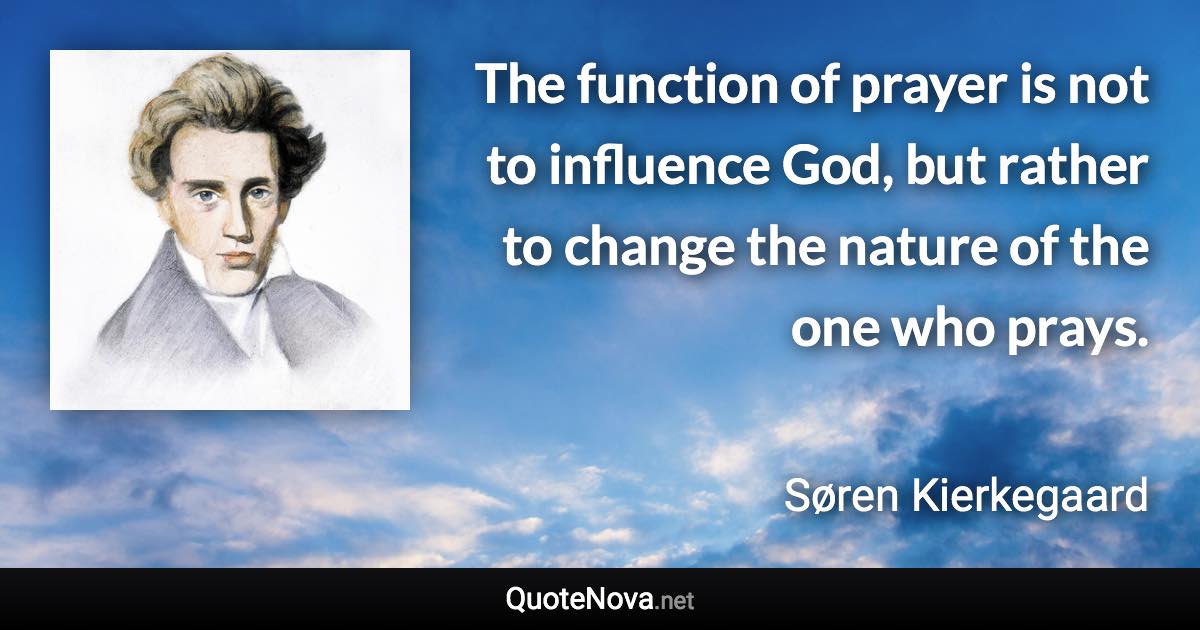 The function of prayer is not to influence God, but rather to change the nature of the one who prays. - Søren Kierkegaard quote