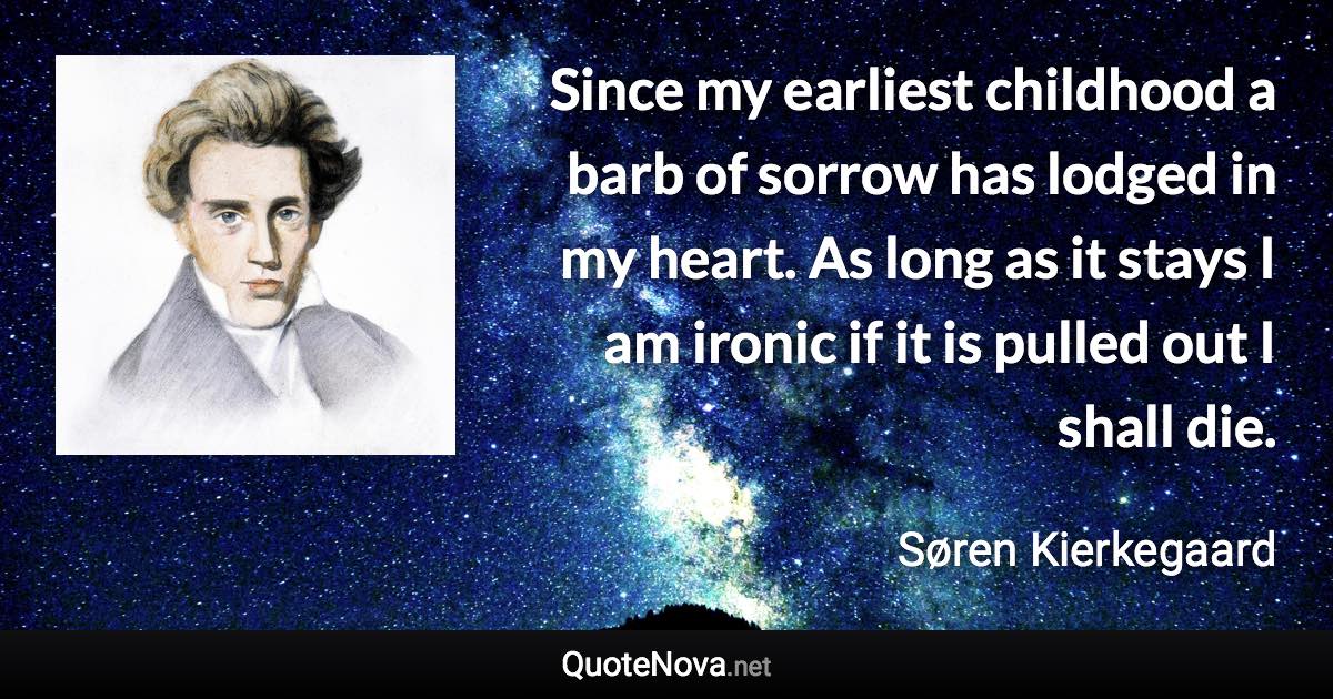 Since my earliest childhood a barb of sorrow has lodged in my heart. As long as it stays I am ironic if it is pulled out I shall die. - Søren Kierkegaard quote