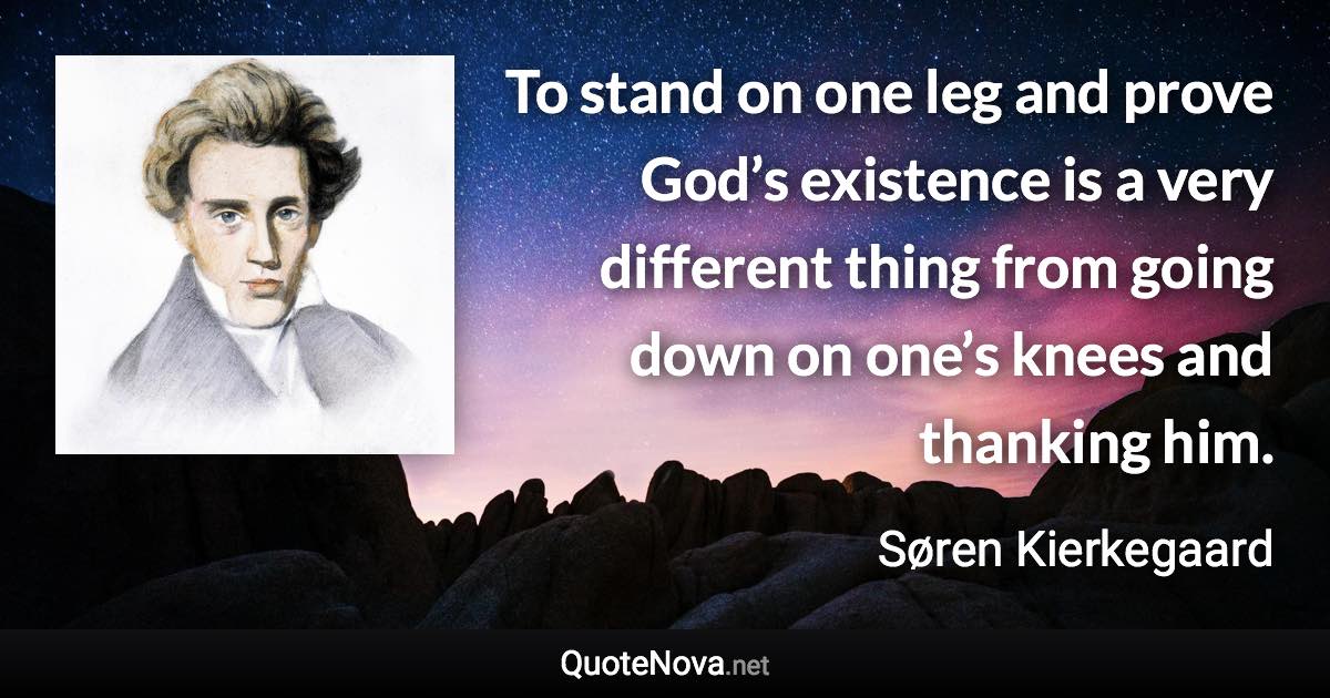 To stand on one leg and prove God’s existence is a very different thing from going down on one’s knees and thanking him. - Søren Kierkegaard quote