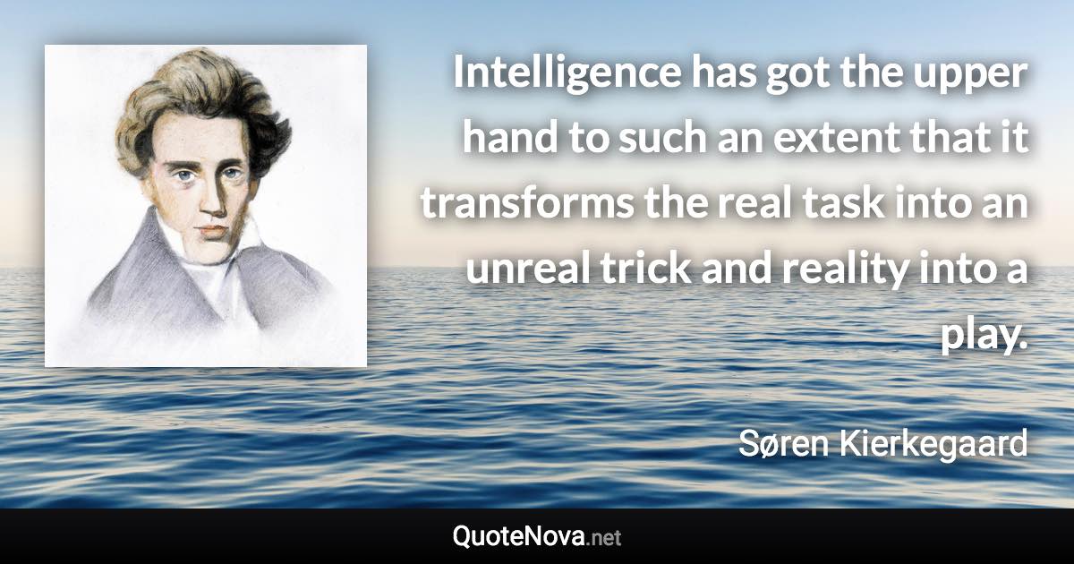 Intelligence has got the upper hand to such an extent that it transforms the real task into an unreal trick and reality into a play. - Søren Kierkegaard quote