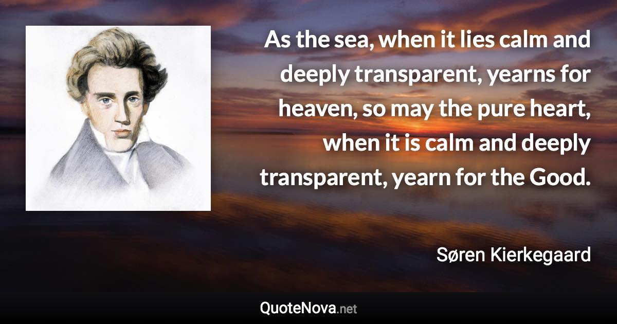 As the sea, when it lies calm and deeply transparent, yearns for heaven, so may the pure heart, when it is calm and deeply transparent, yearn for the Good. - Søren Kierkegaard quote