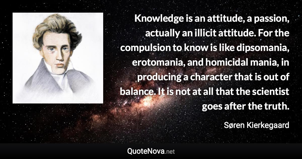 Knowledge is an attitude, a passion, actually an illicit attitude. For the compulsion to know is like dipsomania, erotomania, and homicidal mania, in producing a character that is out of balance. It is not at all that the scientist goes after the truth. - Søren Kierkegaard quote