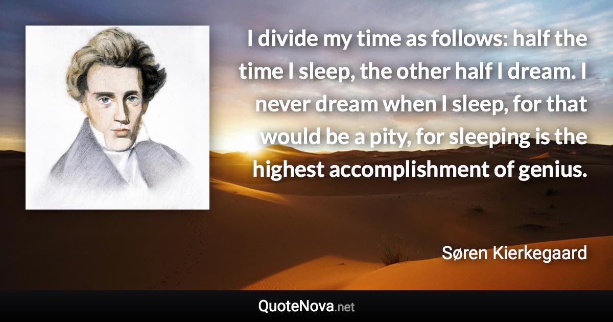 I divide my time as follows: half the time I sleep, the other half I dream. I never dream when I sleep, for that would be a pity, for sleeping is the highest accomplishment of genius. - Søren Kierkegaard quote