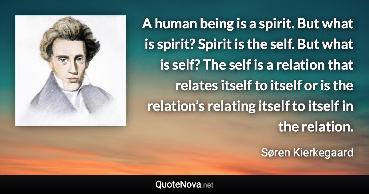 A human being is a spirit. But what is spirit? Spirit is the self. But what is self? The self is a relation that relates itself to itself or is the relation’s relating itself to itself in the relation. - Søren Kierkegaard quote