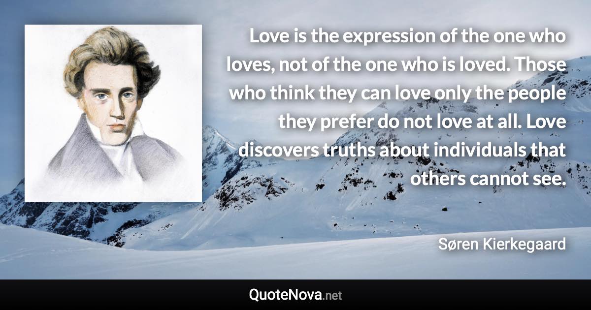 Love is the expression of the one who loves, not of the one who is loved. Those who think they can love only the people they prefer do not love at all. Love discovers truths about individuals that others cannot see. - Søren Kierkegaard quote