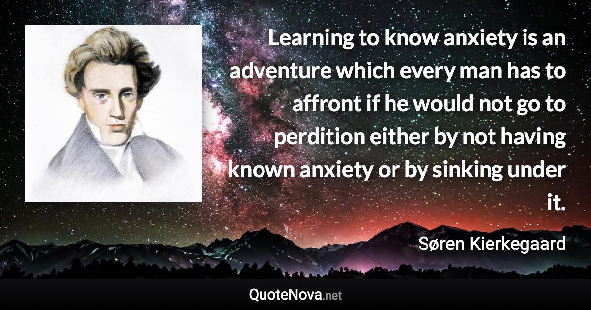 Learning to know anxiety is an adventure which every man has to affront if he would not go to perdition either by not having known anxiety or by sinking under it. - Søren Kierkegaard quote