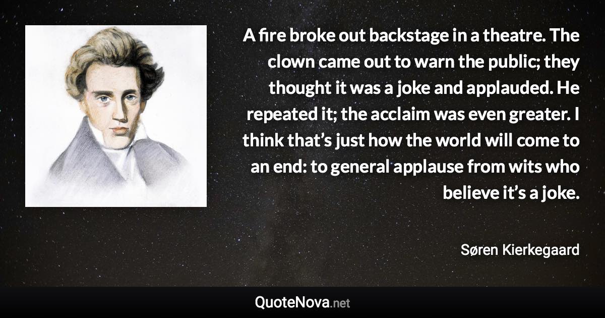 A fire broke out backstage in a theatre. The clown came out to warn the public; they thought it was a joke and applauded. He repeated it; the acclaim was even greater. I think that’s just how the world will come to an end: to general applause from wits who believe it’s a joke. - Søren Kierkegaard quote