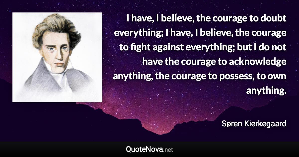 I have, I believe, the courage to doubt everything; I have, I believe, the courage to fight against everything; but I do not have the courage to acknowledge anything, the courage to possess, to own anything. - Søren Kierkegaard quote