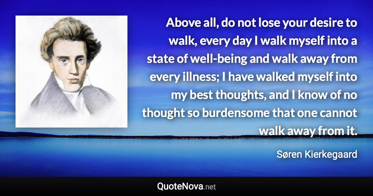 Above all, do not lose your desire to walk, every day I walk myself into a state of well-being and walk away from every illness; I have walked myself into my best thoughts, and I know of no thought so burdensome that one cannot walk away from it. - Søren Kierkegaard quote
