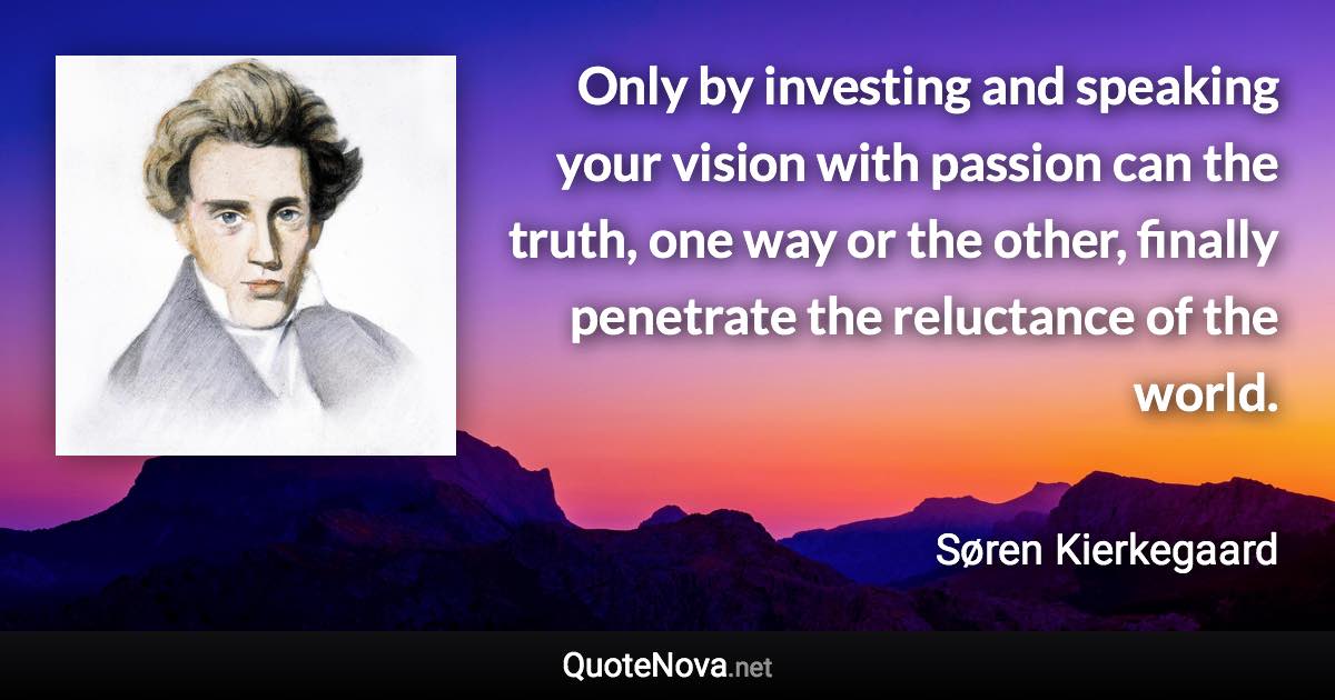 Only by investing and speaking your vision with passion can the truth, one way or the other, finally penetrate the reluctance of the world. - Søren Kierkegaard quote