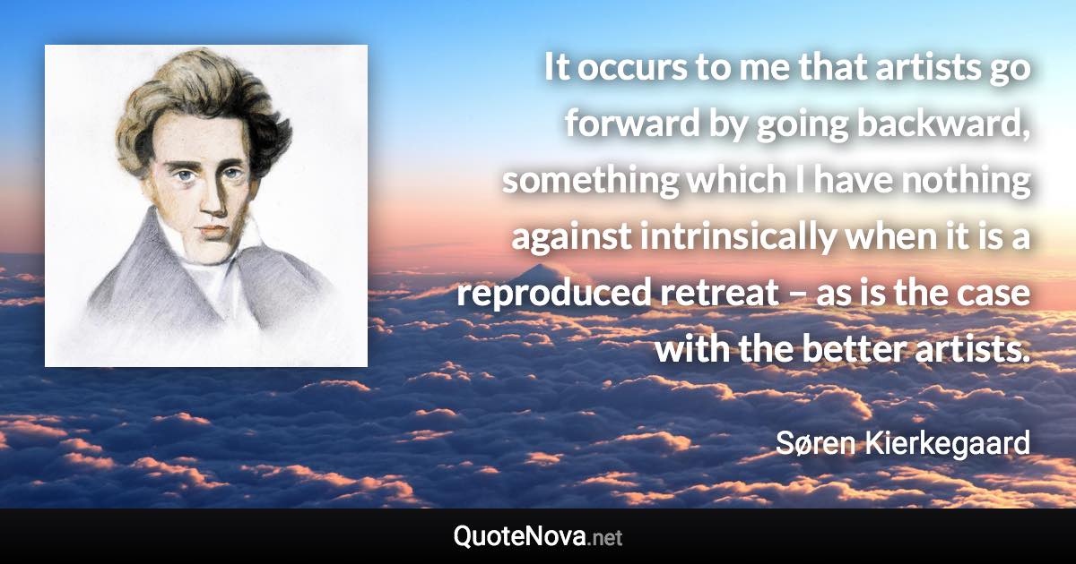 It occurs to me that artists go forward by going backward, something which I have nothing against intrinsically when it is a reproduced retreat – as is the case with the better artists. - Søren Kierkegaard quote