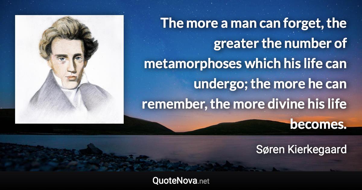 The more a man can forget, the greater the number of metamorphoses which his life can undergo; the more he can remember, the more divine his life becomes. - Søren Kierkegaard quote