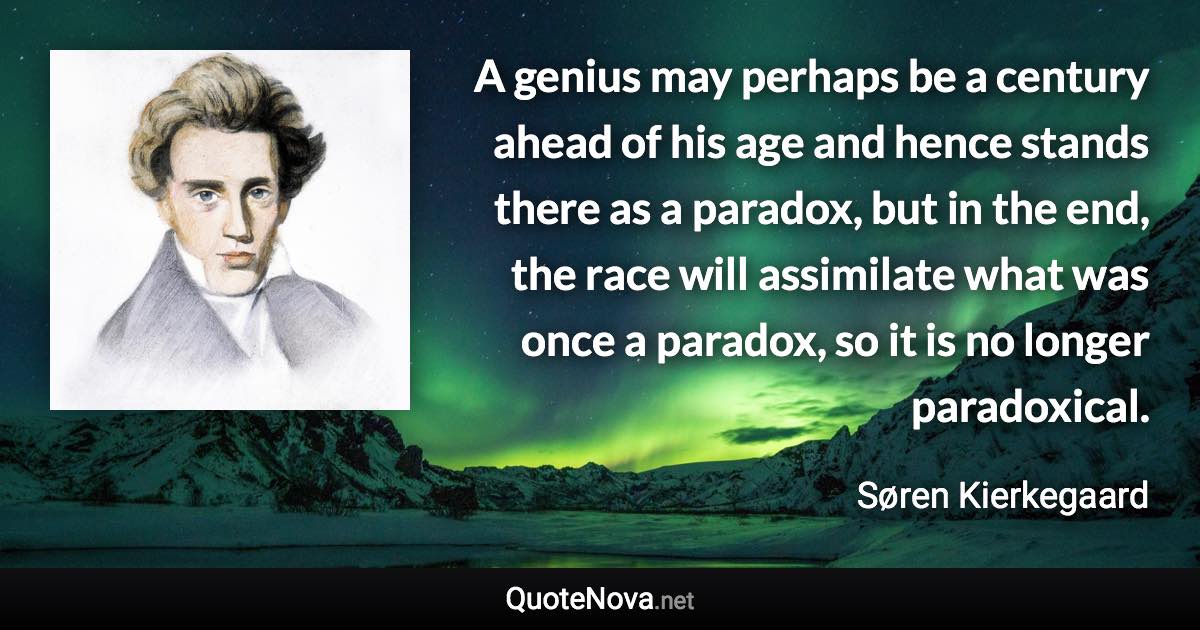 A genius may perhaps be a century ahead of his age and hence stands there as a paradox, but in the end, the race will assimilate what was once a paradox, so it is no longer paradoxical. - Søren Kierkegaard quote