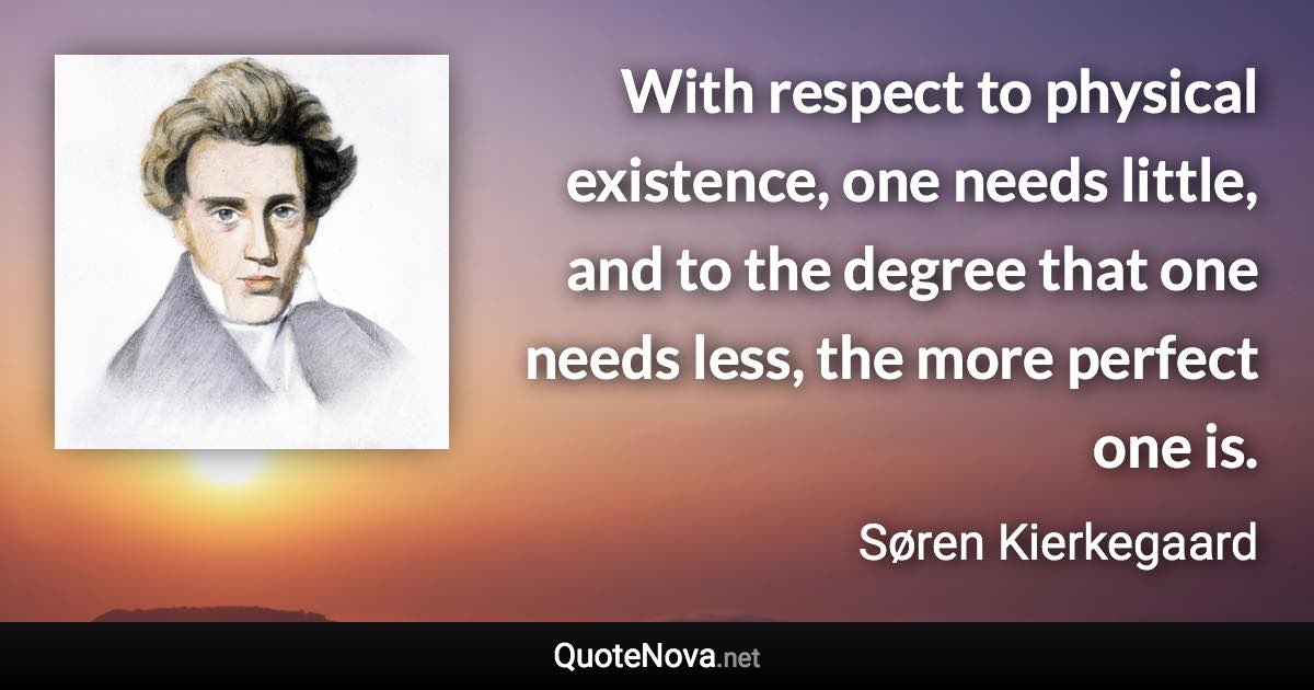 With respect to physical existence, one needs little, and to the degree that one needs less, the more perfect one is. - Søren Kierkegaard quote