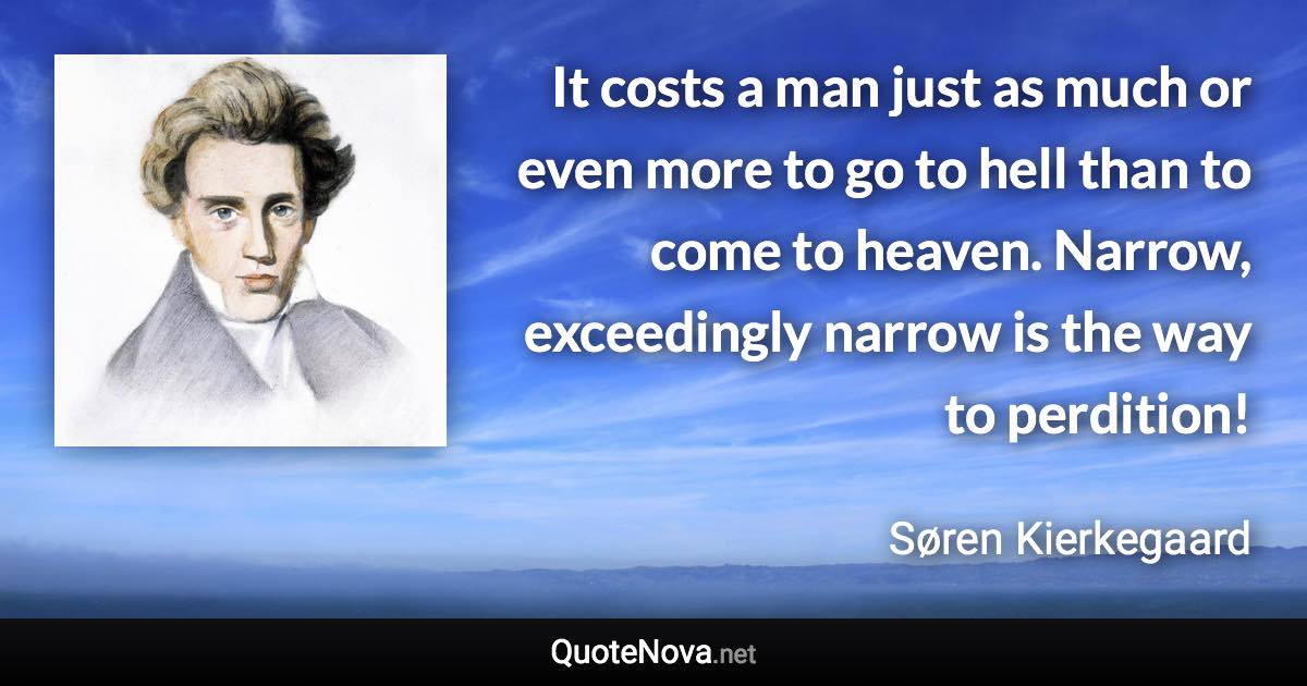 It costs a man just as much or even more to go to hell than to come to heaven. Narrow, exceedingly narrow is the way to perdition! - Søren Kierkegaard quote