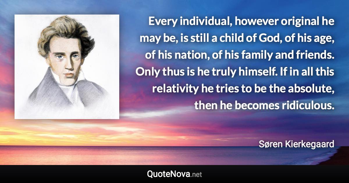 Every individual, however original he may be, is still a child of God, of his age, of his nation, of his family and friends. Only thus is he truly himself. If in all this relativity he tries to be the absolute, then he becomes ridiculous. - Søren Kierkegaard quote