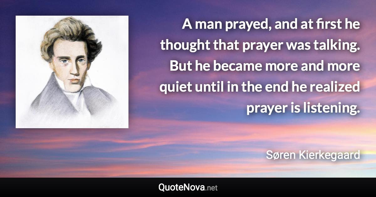 A man prayed, and at first he thought that prayer was talking. But he became more and more quiet until in the end he realized prayer is listening. - Søren Kierkegaard quote