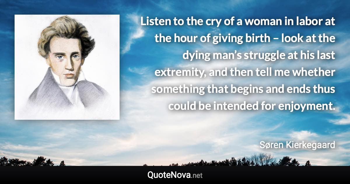 Listen to the cry of a woman in labor at the hour of giving birth – look at the dying man’s struggle at his last extremity, and then tell me whether something that begins and ends thus could be intended for enjoyment. - Søren Kierkegaard quote