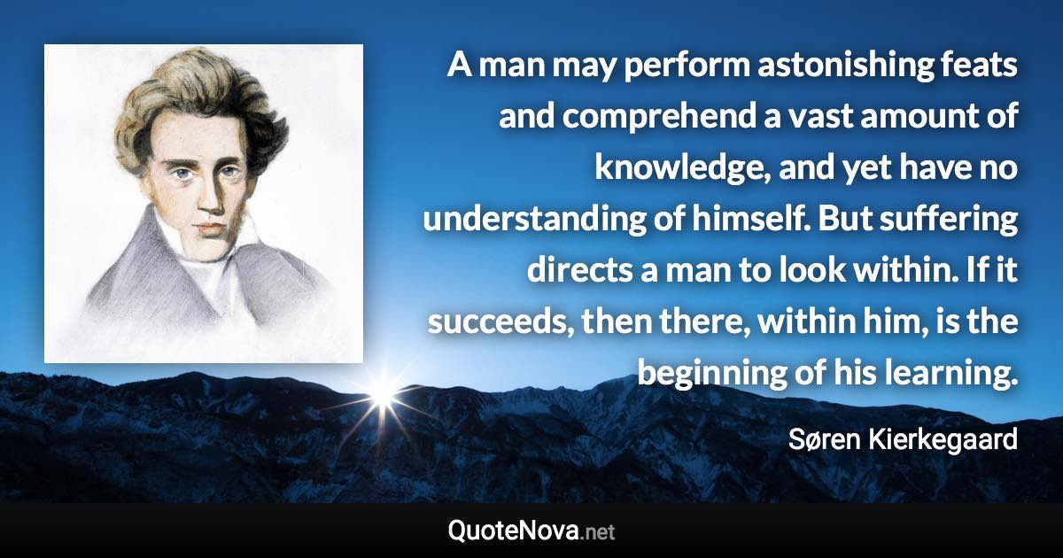 A man may perform astonishing feats and comprehend a vast amount of knowledge, and yet have no understanding of himself. But suffering directs a man to look within. If it succeeds, then there, within him, is the beginning of his learning. - Søren Kierkegaard quote